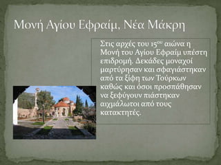 Στις αρχές του 15ου αιώνα η
Μονή του Αγίου Εφραίμ υπέστη
επιδρομή. Δεκάδες μοναχοί
μαρτύρησαν και σφαγιάστηκαν
από τα ξίφη των Τούρκων
καθώς και όσοι προσπάθησαν
να ξεφύγουν πιάστηκαν
αιχμάλωτοι από τους
κατακτητές.
 