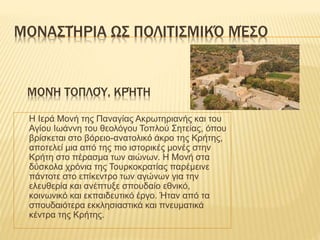 ΜΟΝΑΣΤΉΡΙΑ ΩΣ ΠΟΛΙΤΙΣΜΙΚΌ ΜΈΣΟ
Η Ιερά Μονή της Παναγίας Ακρωτηριανής και του
Αγίου Ιωάννη του θεολόγου Τοπλού Σητείας, όπου
βρίσκεται στο βόρειο-ανατολικό άκρο της Κρήτης,
αποτελεί μια από της πιο ιστορικές μονές στην
Κρήτη στο πέρασμα των αιώνων. Η Μονή στα
δύσκολα χρόνια της Τουρκοκρατίας παρέμεινε
πάντοτε στο επίκεντρο των αγώνων για την
ελευθερία και ανέπτυξε σπουδαίο εθνικό,
κοινωνικό και εκπαιδευτικό έργο. Ήταν από τα
σπουδαιότερα εκκλησιαστικά και πνευματικά
κέντρα της Κρήτης.
ΜΟΝΉ ΤΟΠΛΟΎ, ΚΡΉΤΗ
 