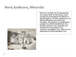 Μονή Αγάθωνος, Φθιώτιδα
Κατά την περίοδο της Τουρκοκρατίας,
και κυρίως κατά το 16ο αιώνα, είναι
γνωστό ότι λειτούργησε στη Μονή το
Κρυφό Σχολειό. Οι λόγιοι καλόγεροι της
Μονής δίδασκαν στα παιδιά της
περιοχής. Ταυτόχρονα, οι µορφωµένοι
µοναχοί της Μονής βοηθούσαν τους
απλούς κατοίκους της περιοχής στη
σύνταξη και στο γράψιµο των
επίσηµων εγγράφων τους, αλλά και της
καθηµερινής αλληλογραφίας τους.
 