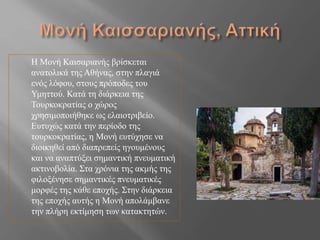 Η Μονή Καισαριανής βρίσκεται
ανατολικά της Αθήνας, στην πλαγιά
ενός λόφου, στους πρόποδες του
Υμηττού. Κατά τη διάρκεια της
Τουρκοκρατίας ο χώρος
χρησιμοποιήθηκε ως ελαιοτριβείο.
Ευτυχώς κατά την περίοδο της
τουρκοκρατίας, η Μονή ευτύχησε να
διοικηθεί από διαπρεπείς ηγουμένους
και να αναπτύξει σημαντική πνευματική
ακτινοβολία. Στα χρόνια της ακμής της
φιλοξένησε σημαντικές πνευματικές
μορφές της κάθε εποχής. ​Στην διάρκεια
της εποχής αυτής η Μονή απολάμβανε
την πλήρη εκτίμηση των κατακτητών.
 