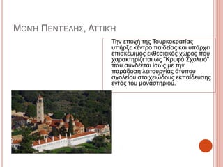 ΜΟΝΉ ΠΕΝΤΈΛΗΣ, ΑΤΤΙΚΉ
Την εποχή της Τουρκοκρατίας
υπήρξε κέντρο παιδείας και υπάρχει
επισκέψιμος εκθεσιακός χώρος που
χαρακτηρίζεται ως "Κρυφό Σχολειό"
που συνδέεται ίσως με την
παράδοση λειτουργίας άτυπου
σχολείου στοιχειώδους εκπαίδευσης
εντός του μοναστηριού.
 