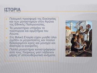 ΙΣΤΟΡΙΑ
 Πολεμική προσφορά της Εκκλησίας
και των μοναστηριών στον Αγώνα
της Εθνικής Παλιγγενεσίας.
 Τα μοναστήρια υπήρξαν τα
προπύργια και ορμητήρια του
Αγώνα.
 Στη Φιλική Εταιρία είχαν μυηθεί όλοι
σχεδόν οι μητροπολίτες και πολλοί
διακεκριμένοι ιερείς και μοναχοί και
ιδιαίτερα οι αγιορείτες.
 Πολλά μοναστήρια καταστράφηκαν
από τους Τούρκους γιατί λάβαιναν
μέρος σ' απελευθερωτικά κινήματα.
 
