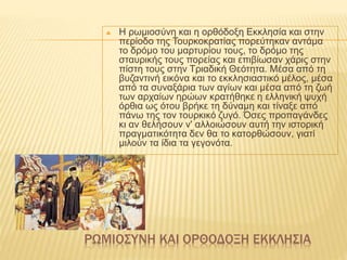 ΡΩΜΙΟΣΥΝΗ ΚΑΙ ΟΡΘΟΔΟΞΗ ΕΚΚΛΗΣΙΑ
 Η ρωμιοσύνη και η ορθόδοξη Εκκλησία και στην
περίοδο της Τουρκοκρατίας πορεύτηκαν αντάμα
το δρόμο του μαρτυρίου τους, το δρόμο της
σταυρικής τους πορείας και επιβίωσαν χάρις στην
πίστη τους στην Τριαδική Θεότητα. Μέσα από τη
βυζαντινή εικόνα και το εκκλησιαστικό μέλος, μέσα
από τα συναξάρια των αγίων και μέσα από τη ζωή
των αρχαίων ηρώων κρατήθηκε η ελληνική ψυχή
όρθια ως ότου βρήκε τη δύναμη και τίναξε από
πάνω της τον τουρκικό ζυγό. Όσες προπαγάνδες
κι αν θελήσουν ν' αλλοιώσουν αυτή την ιστορική
πραγματικότητα δεν θα το κατορθώσουν, γιατί
μιλούν τα ίδια τα γεγονότα.
 