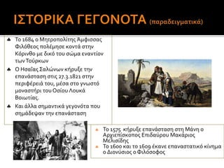  Το 1575 κήρυξε επανάσταση στη Μάνη ο
Αρχιεπίσκοπος Επιδαύρου Μακάριος
Μελισίδης
 Το 1600 και το 1609 έκανε επαναστατικό κίνημα
ο Διονύσιος ο Φιλόσοφος
 Το 1684 ο Μητροπολίτης Άμφισσας
Φιλόθεος πολέμησε κοντά στην
Κόρινθο με δικό του σώμα εναντίον
τωνΤούρκων
 Ο Ησαΐας Σαλώνων κήρυξε την
επανάσταση στις 27.3.1821 στην
περιφέρειά του, μέσα στο γνωστό
μοναστήρι του Οσίου Λουκά
Βοιωτίας.
 Και άλλα σημαντικά γεγονότα που
σημάδεψαν την επανάσταση
 