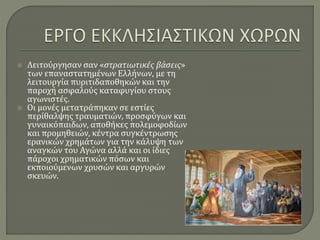  Λειτούργησαν σαν «στρατιωτικές βάσεις»
των επαναστατημένων Ελλήνων, με τη
λειτουργία πυριτιδαποθηκών και την
παροχή ασφαλούς καταφυγίου στους
αγωνιστές.
 Οι μονές μετατράπηκαν σε εστίες
περίθαλψης τραυματιών, προσφύγων και
γυναικόπαιδων, αποθήκες πολεμοφοδίων
και προμηθειών, κέντρα συγκέντρωσης
ερανικών χρημάτων για την κάλυψη των
αναγκών του Αγώνα αλλά και οι ίδιες
πάροχοι χρηματικών πόσων και
εκποιούμενων χρυσών και αργυρών
σκευών.
 