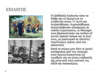 ΕΠΙΛΟΓΟΣ
Η Ορθόδοξη Εκκλησία ήταν το
Άλφα και το Ωμέγα για το
υπόδουλο γένος. Γι’ αυτό και
λεηλατήθηκαν, πυρπολήθηκαν,
καταστράφηκαν ολοσχερώς σε
πολλές περιπτώσεις, οι Μοναχοί
τους βασανίστηκαν και πολλοί εξ’
αυτών έχασαν ακόμα και τη ζωή
τους, με μαρτυρικό σε πλείστες
περιπτώσεις τρόπο, από τον
κατακτητή.
Κατά τη γνώμη μου όλες οι μονές
ανεξάρτητα από την υπεροχή
στον Αγώνα δικαιούνται να
τιμηθούν και να γίνουν σεβαστές
όχι μόνο από τους πιστούς της
αλλά και παγκοσμίως.
 