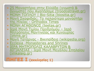 ΠΗΓΕΣ I (εκκλησίες 1)
 25 Μοναστήρια στην Ελλάδα (γνωστά &
άγνωστα) που Αγαπήσαμε (troodostravel.gr)
 ΜΟΝΗ ΤΟΠΛΟΥ | Bio-Sitia (biositia.gr)
 Μονή Σκαφιδιάς: Το παλαιότερο μοναστήρι
της Ηλείας - Orthodox Times
 ΜΟΝΗ ΑΓΑΘΩΝΟΣ (teetas.gr)
 Ιερά Μονή Τιμίου Προδρόμου – Ιερά
Μητρόπολις Μαντινείας και Κυνουρίας
(immk.gr)
 Μονή Τατάρνας - Βικιπαίδεια (wikipedia.org)
 Ecclesia -Monasteries and Shrines
 ΙΕΡΑ ΜΗΤΡΟΠΟΛΙΣ ΚΑΛΑΒΡΥΤΩΝ &
ΑΙΓΙΑΛΕΙΑΣ - Ιερά Μονή Μεγάλου Σπηλαίου
(imkalaig.gr)
 