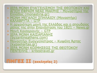 ΠΗΓΕΣ II (εκκλησίες 2)
 ΙΕΡΑ ΜΟΝΗ ΕΥΑΓΓΕΛΙΣΜΟΥ ΤΗΣ ΘΕΟΤΟΚΟΥ ΚΑΙ
ΑΓΙΟΥ ΕΦΡΑΙΜ ΝΕΑΣ ΜΑΚΡΗΣ - Μοναστήρια της
Ελλάδος (monastiria.gr)
 ΜΟΝΗ ΜΕΓΑΛΟΥ ΣΠΗΛΑΙΟΥ (Μοναστήρι)
ΚΑΛΑΒΡΥΤΑ – GTP
 Η αρχαιότερη μονή της Ελλάδας και ο σπουδαίος
ρόλος της στην Επανάσταση του 1821 – News.gr
 Μονή Καισαριανής – GTP
 ΙΕΡΑ ΜΟΝΗ ΚΑΙΣΑΡΙΑΝΗΣ
(byzantineathens.com)
 Μοναστήρι Ευαγγελίστριας – Κυψέλη Άρτας
(kypseliartas.gr)
 ΙΕΡΑ ΜΟΝΗ ΚΟΙΜΗΣΕΩΣ ΤΗΣ ΘΕΟΤΟΚΟΥ
ΠΕΝΤΕΛΗΣ - kritestravel.gr
 
