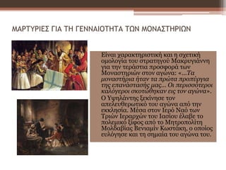 ΜΑΡΤΥΡΙΕΣ ΓΙΑ ΤΗ ΓΕΝΝΑΙΟΤΗΤΑ ΤΩΝ ΜΟΝΑΣΤΗΡΙΩΝ
Είναι χαρακτηριστική και η σχετική
ομολογία του στρατηγού Μακρυγιάννη
για την τεράστια προσφορά των
Μοναστηριών στον αγώνα: «...Τα
μοναστήρια ήταν τα πρώτα προπύργια
της επανάστασής μας... Οι περισσότεροι
καλόγεροι σκοτώθηκαν εις τον αγώνα».
Ο Υψηλάντης ξεκίνησε τον
απελευθερωτικό του αγώνα από την
εκκλησία. Μέσα στον Ιερό Ναό των
Τριών Ιεραρχών του Ιασίου έλαβε το
πολεμικό ξίφος από το Μητροπολίτη
Μολδαβίας Βενιαμίν Κωστάκη, ο οποίος
ευλόγησε και τη σημαία του αγώνα του.
 