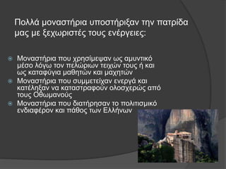 Πολλά μοναστήρια υποστήριξαν την πατρίδα
μας με ξεχωριστές τους ενέργειες:
 Μοναστήρια που χρησίμεψαν ως αμυντικό
μέσο λόγω τον πελώριων τειχών τους ή και
ως καταφύγια μαθητών και μαχητών
 Μοναστήρια που συμμετείχαν ενεργά και
κατέληξαν να καταστραφούν ολοσχερώς από
τους Οθωμανούς
 Μοναστήρια που διατήρησαν το πολιτισμικό
ενδιαφέρον και πάθος των Ελλήνων
 