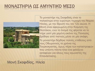 ΜΟΝΑΣΤΉΡΙΑ ΩΣ ΑΜΥΝΤΙΚΌ ΜΈΣΟ
Το μοναστήρι της Σκαφιδιάς είναι το
παλαιότερο στην ευρύτερη περιοχή του Νομού
Ηλείας, με την ίδρυσή του τον 12ο αιώνα. Η
Μονή είναι αφιερωμένη στην Κοίμηση της
Θεοτόκου, ενώ το όνομά της φέρεται να το
πήρε γιατί μία χαμένη εικόνα της Παναγίας
βρέθηκε από πιστούς μέσα σε μία σκάφη.
Το μοναστήρι δέχθηκε πολλές επιθέσεις από
τους Οθωμανούς τα χρόνια της
Τουρκοκρατίας, όμως πέρα των καταστροφών
που υπέστη πάντα ήταν ένα φιλόξενο
καταφύγιο για όλους τους αγωνιστές της
Επανάστασης.
Μονή Σκαφιδίας, Ηλεία
 