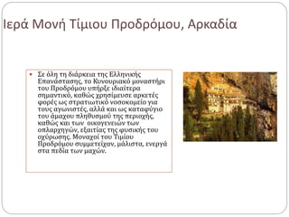 Ιερά Μονή Τίμιου Προδρόμου, Αρκαδία
 Σε όλη τη διάρκεια της Ελληνικής
Επανάστασης, το Κυνουριακό μοναστήρι
του Προδρόμου υπήρξε ιδιαίτερα
σημαντικό, καθώς χρησίμευσε αρκετές
φορές ως στρατιωτικό νοσοκομείο για
τους αγωνιστές, αλλά και ως καταφύγιο
του άμαχου πληθυσμού της περιοχής,
καθώς και των οικογενειών των
οπλαρχηγών, εξαιτίας της φυσικής του
οχύρωσης. Μοναχοί του Τιμίου
Προδρόμου συμμετείχαν, μάλιστα, ενεργά
στα πεδία των μαχών.
 