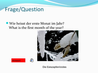 Frage/Question

Wie heisst der erste Monat im Jahr?
 What is the first month of the year?




    Antwort

                       Die Eeiszapfen/icicles
 
