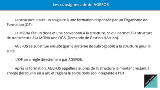 La structure inscrit un stagiaire à une formation dispensée par un Organisme de
Formation (OF).
Les consignes admin AGEFOS
La MONA fait un devis et une convention à la structure, ce qui permet à la structure
de transmettre à la MONA une DGA (Demande de Gestion d’Action).
AGEFOS se substitue ensuite (par le système de subrogation) à la structure pour la
suite.
L'OF sera réglé directement par AGEFOS.
Après la formation, AGEFOS appellera auprès de la structure le montant restant à
charge (lorsqu'il y en a un) et réglera le solde dans son intégralité à l'OT.
 