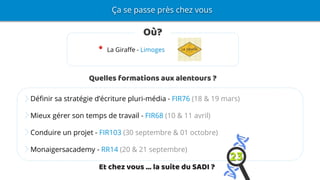 Ça se passe près chez vous
Où?
La Giraffe - Limoges
Quelles formations aux alentours ?
Définir sa stratégie d’écriture pluri-média - FIR76 (18 & 19 mars)
Mieux gérer son temps de travail - FIR68 (10 & 11 avril)
Conduire un projet - FIR103 (30 septembre & 01 octobre)
Monaigersacademy - RR14 (20 & 21 septembre)
Et chez vous … la suite du SADI ?
 