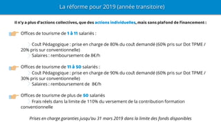 Offices de tourisme de 1 à 11 salariés :
Coût Pédagogique : prise en charge de 80% du coût demandé (60% pris sur Dot TPME /
20% pris sur conventionnelle)
Salaires : remboursement de 8€/h
Offices de tourisme de 11 à 50 salariés :
Coût Pédagogique : prise en charge de 90% du coût demandé (60% pris sur Dot TPME /
30% pris sur conventionnelle)
Salaires : remboursement de 8€/h
Offices de tourisme de plus de 50 salariés
Frais réels dans la limite de 110% du versement de la contribution formation
conventionnelle
Prises en charge garanties jusqu’au 31 mars 2019 dans la limite des fonds disponibles
La réforme pour 2019 (année transitoire)
Il n'y a plus d'actions collectives, que des actions individuelles, mais sans plafond de financement :
 