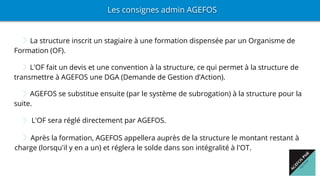 La structure inscrit un stagiaire à une formation dispensée par un Organisme de
Formation (OF).
Les consignes admin AGEFOS
L'OF fait un devis et une convention à la structure, ce qui permet à la structure de
transmettre à AGEFOS une DGA (Demande de Gestion d’Action).
AGEFOS se substitue ensuite (par le système de subrogation) à la structure pour la
suite.
L'OF sera réglé directement par AGEFOS.
Après la formation, AGEFOS appellera auprès de la structure le montant restant à
charge (lorsqu'il y en a un) et réglera le solde dans son intégralité à l'OT.
 