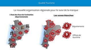 La nouvelle organisation régionale pour le suivi de la marque
Les zones blanchesL’état des lieux de l’animation
départementale
Qualité Tourisme
5
Offices de
tourisme
Départements5
9
 
