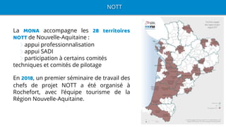 NOTT
La MONA accompagne les 28 territoires
NOTT de Nouvelle-Aquitaine :
appui professionnalisation
appui SADI
participation à certains comités
techniques et comités de pilotage
En 2018, un premier séminaire de travail des
chefs de projet NOTT a été organisé à
Rochefort, avec l’équipe tourisme de la
Région Nouvelle-Aquitaine.
 