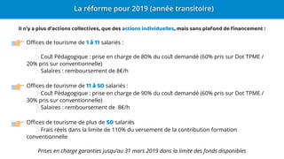 Offices de tourisme de 1 à 11 salariés :
Coût Pédagogique : prise en charge de 80% du coût demandé (60% pris sur Dot TPME /
20% pris sur conventionnelle)
Salaires : remboursement de 8€/h
Offices de tourisme de 11 à 50 salariés :
Coût Pédagogique : prise en charge de 90% du coût demandé (60% pris sur Dot TPME /
30% pris sur conventionnelle)
Salaires : remboursement de 8€/h
Offices de tourisme de plus de 50 salariés
Frais réels dans la limite de 110% du versement de la contribution formation
conventionnelle
Prises en charge garanties jusqu’au 31 mars 2019 dans la limite des fonds disponibles
Il n'y a plus d'actions collectives, que des actions individuelles, mais sans plafond de financement :
 