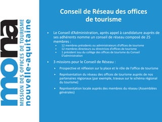 Conseil de Réseau des offices
de tourisme
▶ Le Conseil d’Administration, après appel à candidature auprès de
ses adhérents nomme un conseil de réseau composé de 25
membres :
▶ 12 membres présidents ou administrateurs d’offices de tourisme
▶ 12 membres directeurs ou directrices d’offices de tourisme
▶ 1 président issu du collège des offices de tourisme du Conseil
D’administration
▶ 3 missions pour le Conseil de Réseau :
▶ Prospective et réflexion sur la place et le rôle de l’office de tourisme
▶ Représentation du réseau des offices de tourisme auprès de nos
partenaires régionaux (par exemple, travaux sur le schéma régional
du tourisme)
▶ Représentation locale auprès des membres du réseau (Assemblées
générales)
 