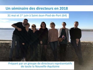 31 mai et 1er juin à Saint-Jean-Pied-de-Port (64)
Un séminaire des directeurs en 2018
Préparé par un groupe de directeurs représentatifs
de toute la Nouvelle-Aquitaine
 