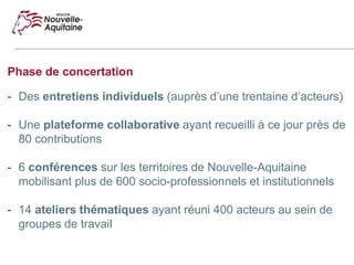 Phase de concertation
- Des entretiens individuels (auprès d’une trentaine d’acteurs)
- Une plateforme collaborative ayant recueilli à ce jour près de
80 contributions
- 6 conférences sur les territoires de Nouvelle-Aquitaine
mobilisant plus de 600 socio-professionnels et institutionnels
- 14 ateliers thématiques ayant réuni 400 acteurs au sein de
groupes de travail
 