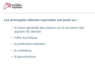 Les principales attentes exprimées ont porté sur :
• la vision générale des acteurs sur le tourisme néo-
aquitain de demain
• l’offre touristique
• la professionnalisation
• le marketing
• la gouvernance
 