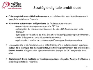 Stratégie digitale ambitieuse
33
➢ Création plateforme « NA-Tourisme.com » en collaboration avec Atout France sur la
base de la plateforme France.fr
➢ Plateforme autonome et indépendante de l’opérateur permettant:
- économie de développement pour le CRT NA
- valorisation du référencement naturel du site « NA-Tourisme.com » via
France.fr
- synergies sur les achats de mots clés et sur les campagnes de positionnement.
- accès à des process de traduction des contenus
- optimisation création de contenus spécifiques pour les réseau sociaux
➢ Le nouveau site « NA-Tourisme.com » et la stratégie d’e-réputation seront structurés
autour de la stratégie des marques fortes, des filières prioritaires et des attentes des
Grands Acteurs. L’organisation opérationnelle des équipes du CRT est pensée à cet
effet.
➢ Déploiement d’une stratégie sur les réseaux sociaux: « Ecoute / Analyse / Influence »
avec des prestataires reconnus.
 