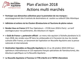 ➢ Participer aux démarches collectives pour la promotion de nos marques :
accompagnement des 4 contrats de destinations et soutien au collectif Côte Atlantique
➢ Adhésion et actions via les Clusters Œnotourisme et Tourisme de pleine nature
➢ Rendez Vous en France (670 Tour Opérateurs – 27/28 mars 2018 à Paris) : un tarif
avantageux pour nos partenaires, des éductours en région
➢ « Goût de France », partenaire officiel : un menu néo-aquitain à l’échelle planétaire le 21
mars 2018, des rendez-vous RP dans les ambassades et à l’occasion du tour du monde
culinaire d’Air France, un lancement de l’opération en Nouvelle-Aquitaine avec la presse
nationale et internationale
➢ Destination Vignobles en Nouvelle Aquitaine du 12 au 18 octobre 2018 (150 tour-
opérateurs internationaux et 125 exposants français spécialistes de l’œnotourisme), des
éductours spécifiques sur la Nouvelle-Aquitaine .
➢ La Nouvelle-Aquitaine à l’honneur à l’ITB à Berlin et à l’IBTM à Barcelone
Plan d’action 2018
Actions multi marchés
 