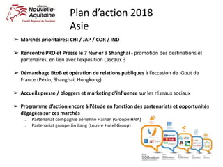 ➢ Marchés prioritaires: CHI / JAP / COR / IND
➢ Rencontre PRO et Presse le 7 février à Shanghai - promotion des destinations et
partenaires, en lien avec l’exposition Lascaux 3
➢ Démarchage BtoB et opération de relations publiques à l’occasion de Gout de
France (Pékin, Shanghai, Hongkong)
➢ Accueils presse / bloggers et marketing d’influence sur les réseaux sociaux
➢ Programme d’action encore à l’étude en fonction des partenariats et opportunités
dégagées sur ces marchés
₋ Partenariat compagnie aérienne Hainan (Groupe HNA)
₋ Partenariat groupe Jin Jiang (Louvre Hotel Group)
Plan d’action 2018
Asie
 