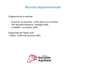 Programme	de	la	matinée
- Direction		du	tourisme	:	le	RIT,	point	sur	le	schéma
- CRT	Nouvelle-Aquitaine	:	stratégie	2018
- La	MONA	:	nos	actions	2018
Programme	de	l’après-midi	:
- Atelier	:	l’office	de	tourisme	2025
Réunion	départementale	
 