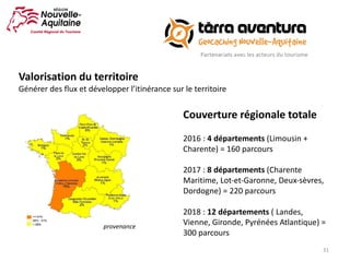 31
Couverture	régionale	totale
2016	:	4	départements	(Limousin	+	
Charente)	=	160	parcours
2017	:	8	départements	(Charente	
Maritime,	Lot-et-Garonne,	Deux-sèvres,	
Dordogne)	=	220	parcours
2018	:	12	départements	(	Landes,	
Vienne,	Gironde,	Pyrénées	Atlantique)	=	
300	parcours
provenance
Valorisation	du	territoire
Générer	des	flux	et	développer	l’itinérance	sur	le	territoire
 