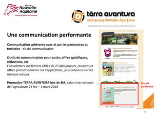32
Une	communication	performante
Communication	cohérente	avec	et	par	les	partenaires	du	
territoire	- Kit	de	communication
Outils	de	communication	pour	pushs,	offres	spécifiques,	
réductions,	etc
Enewsletters	sur	fichiers	ciblés	de	25	000	joueurs,	coupons	et	
offres	promotionnelles	sur	l’application,	jeux-concours	sur	les	
réseaux	sociaux
Promotion	TERRA	AVENTURA	lors	de	SIA,	salon	international	
de	l’agriculture	24	fev	– 4	mars	2018
 