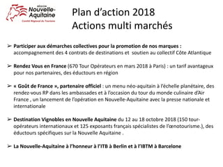 ➢ Participer	aux	démarches	collectives	pour	la	promotion	de	nos	marques	:		
accompagnement	des	4	contrats	de	destinations	et		soutien	au	collectif	Côte	Atlantique
➢ Rendez	Vous	en	France	(670	Tour	Opérateurs	en	mars	2018	à	Paris)	:	un	tarif	avantageux	
pour	nos	partenaires,	des	éductours	en	région
➢ « Goût	de	France »,	partenaire	officiel	:	un	menu	néo-aquitain	à	l’échelle	planétaire,	des	
rendez-vous	RP	dans	les	ambassades	et	à	l’occasion	du	tour	du	monde	culinaire	d’Air	
France	,	un	lancement	de	l’opération	en	Nouvelle-Aquitaine	avec	la	presse	nationale	et	
internationale
➢ Destination	Vignobles	en	Nouvelle	Aquitaine du	12	au	18	octobre	2018	(150	tour-
opérateurs	internationaux	et	125	exposants	français	spécialistes	de	l’œnotourisme.),	des	
éductours	spécifiques	sur	la	Nouvelle	Aquitaine	.	
➢ La	Nouvelle-Aquitaine	à	l’honneur	à	l’ITB	à	Berlin	et	à	l’IBTM	à	Barcelone
Plan	d’action	2018
Actions	multi	marchés
 