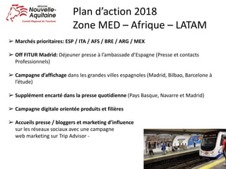 ➢ Marchés	prioritaires:	ESP	/	ITA	/	AFS	/	BRE	/	ARG	/	MEX
➢ Off	FITUR	Madrid:	Déjeuner	presse	à	l’ambassade	d’Espagne	(Presse	et	contacts	
Professionnels)
➢ Campagne	d’affichage	dans	les	grandes	villes	espagnoles	(Madrid,	Bilbao,	Barcelone	à	
l’étude)
➢ Supplément	encarté	dans	la	presse	quotidienne	(Pays	Basque,	Navarre	et	Madrid)
➢ Campagne	digitale	orientée	produits	et	filières
➢ Accueils	presse	/	bloggers	et	marketing	d’influence																																																													
sur	les	réseaux	sociaux	avec	une	campagne																																																																													
web	marketing	sur	Trip	Advisor	-
Plan	d’action	2018
Zone	MED	– Afrique	– LATAM
 