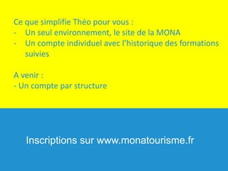 Ce	que	simplifie	Théo	pour	vous	:
- Un	seul	environnement,	le	site	de	la	MONA
- Un	compte	individuel	avec	l’historique	des	formations	
suivies
A	venir	:	
- Un	compte	par	structure
Inscriptions sur www.monatourisme.fr
 