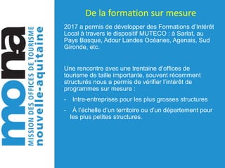 De	la	formation	sur	mesure
2017 a permis de développer des Formations d’Intérêt
Local à travers le dispositif MUTECO : à Sarlat, au
Pays Basque, Adour Landes Océanes, Agenais, Sud
Gironde, etc.
Une rencontre avec une trentaine d’offices de
tourisme de taille importante, souvent récemment
structurés nous a permis de vérifier l’intérêt de
programmes sur mesure :
- Intra-entreprises pour les plus grosses structures
- À l’échelle d’un territoire ou d’un département pour
les plus petites structures.
 