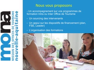 Nous	vous	proposons	
- Un accompagnement sur vos programmes de
formation Intra ou Inter Office de Tourisme
- Un sourcing des intervenants
- Un appui sur les dispositifs de financement (plan,
FSE, Leader)
- L’organisation des formations
 