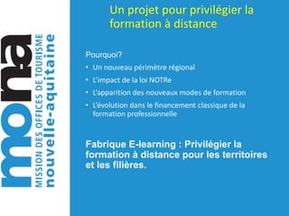 Un	projet	pour	privilégier	la	
formation	à	distance
Pourquoi?
• Un	nouveau	périmètre	régional
• L’impact	de	la	loi	NOTRe
• L’apparition	des	nouveaux	modes	de	formation
• L’évolution	dans	le	financement	classique	de	la	
formation	professionnelle
Fabrique E-learning : Privilégier la
formation à distance pour les territoires
et les filières.
 