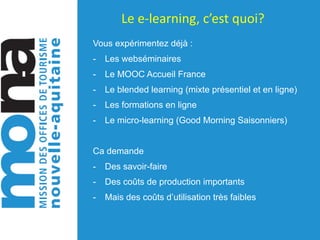 Le	e-learning,	c’est	quoi?
Vous expérimentez déjà :
- Les webséminaires
- Le MOOC Accueil France
- Le blended learning (mixte présentiel et en ligne)
- Les formations en ligne
- Le micro-learning (Good Morning Saisonniers)
Ca demande
- Des savoir-faire
- Des coûts de production importants
- Mais des coûts d’utilisation très faibles
 