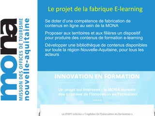Le	projet	de	la	fabrique	E-learning
Se doter d’une compétence de fabrication de
contenus en ligne au sein de la MONA
Proposer aux territoires et aux filières un dispositif
pour produire des contenus de formation e-learning
Développer une bibliothèque de contenus disponibles
sur toute la région Nouvelle-Aquitaine, pour tous les
acteurs
Un projet qui intéresse : la MONA lauréate
des trophées de l’innovation en Formation!
 