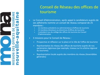 Conseil	de	Réseau	des	offices	de	
tourisme	
▶ Le	Conseil	d’Administration,	après	appel	à	candidature	auprès	de	
ses	adhérents	nomme	un	conseil	de	réseau	composé	de	25	
membres	:
▶ 12	membres	présidents	ou	administrateurs	d’offices	de	tourisme
▶ 12	membres	directeurs	ou	directrices	d’offices	de	tourisme
▶ 1	président	issu	du	collège	des	offices	de	tourisme	du	Conseil	
D’administration
▶ 3	missions	pour	le	Conseil	de	Réseau	:
▶ Prospective	et	réflexion	sur	la	place	et	le	rôle	de	l’office	de	tourisme
▶ Représentation	du	réseau	des	offices	de	tourisme	auprès	de	nos	
partenaires	régionaux	(par	exemple,	travaux	sur	le	schéma	régional	
du	tourisme)
▶ Représentation	locale	auprès	des	membres	du	réseau	(Assemblées	
générales)
 