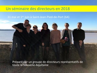 31	mai	et	1er juin	à	Saint-Jean-Pied-de-Port	(64)
Un	séminaire	des	directeurs	en	2018
Préparé	par	un	groupe	de	directeurs	représentatifs	de	
toute	la	Nouvelle-Aquitaine
 