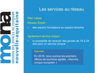 Les services au réseau
Plan Liasse
Réseau Expair :
• des expairs formateurs au expairs témoins.
Agréement service civique :
• la possibilité de recevoir des jeunes de 16 à 24
ans pour un service civique
Nouveau :
En 2018, nous aurons les premiers
offices de tourisme agréés »Service
civique européen »
 