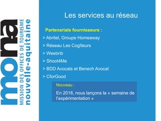 Les services au réseau
Partenariats fournisseurs :
> Abritel, Groupe Homeaway
> Réseau Les Cogîteurs
> Weebnb
> Shoot4Me
> BDD Avocats et Benech Avocat
> CforGood
Nouveau :
En 2018, nous lançons la « semaine de
l’expérimentation »
 