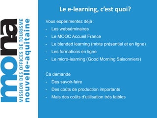 Le e-learning, c’est quoi?
Vous expérimentez déjà :
- Les webséminaires
- Le MOOC Accueil France
- Le blended learning (mixte présentiel et en ligne)
- Les formations en ligne
- Le micro-learning (Good Morning Saisonniers)
Ca demande
- Des savoir-faire
- Des coûts de production importants
- Mais des coûts d’utilisation très faibles
 