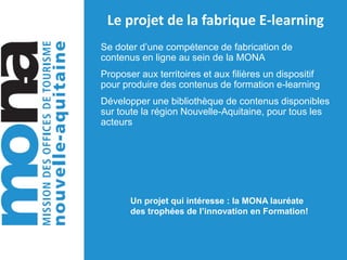 Le projet de la fabrique E-learning
Se doter d’une compétence de fabrication de
contenus en ligne au sein de la MONA
Proposer aux territoires et aux filières un dispositif
pour produire des contenus de formation e-learning
Développer une bibliothèque de contenus disponibles
sur toute la région Nouvelle-Aquitaine, pour tous les
acteurs
Un projet qui intéresse : la MONA lauréate
des trophées de l’innovation en Formation!
 