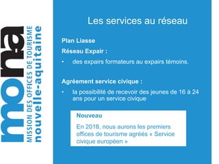 Les services au réseau
Plan Liasse
Réseau Expair :
• des expairs formateurs au expairs témoins.
Agréement service civique :
• la possibilité de recevoir des jeunes de 16 à 24
ans pour un service civique
Nouveau
En 2018, nous aurons les premiers
offices de tourisme agréés « Service
civique européen »
 