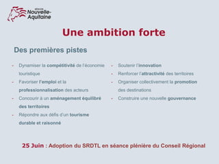 Une ambition forte
16
Des premières pistes
- Dynamiser la compétitivité de l’économie
touristique
- Favoriser l’emploi et la
professionnalisation des acteurs
- Concourir à un aménagement équilibré
des territoires
- Répondre aux défis d’un tourisme
durable et raisonné
- Soutenir l’innovation
- Renforcer l’attractivité des territoires
- Organiser collectivement la promotion
des destinations
- Construire une nouvelle gouvernance
25 Juin : Adoption du SRDTL en séance plénière du Conseil Régional
 